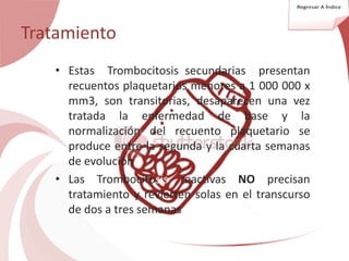 Tratamiento
• Estas Trombocitosis secundarias presentan
recuentos plaquetarios menores a 1 000 000 x
mm3, son transitorias, desaparecen una vez
tratada la enfermedad de base y la
normalización del recuento plaquetario se
produce entre la segunda y la cuarta semanas
de evolución
• Las Trombocitosis reactivas NO precisan
tratamiento y revierten solas en el transcurso
de dos a tres semanas
 