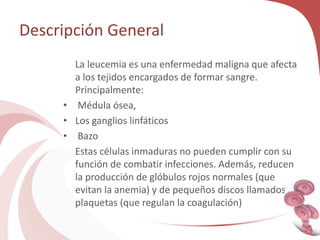 Descripción General
La leucemia es una enfermedad maligna que afecta
a los tejidos encargados de formar sangre.
Principalmente:
• Médula ósea,
• Los ganglios linfáticos
• Bazo
Estas células inmaduras no pueden cumplir con su
función de combatir infecciones. Además, reducen
la producción de glóbulos rojos normales (que
evitan la anemia) y de pequeños discos llamados
plaquetas (que regulan la coagulación)
 