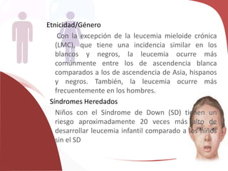 Etnicidad/Género
Con la excepción de la leucemia mieloide crónica
(LMC), que tiene una incidencia similar en los
blancos y negros, la leucemia ocurre más
comúnmente entre los de ascendencia blanca
comparados a los de ascendencia de Asia, hispanos
y negros. También, la leucemia ocurre más
frecuentemente en los hombres.
Síndromes Heredados
Niños con el Síndrome de Down (SD) tienen un
riesgo aproximadamente 20 veces más alto de
desarrollar leucemia infantil comparado a los niños
sin el SD
 