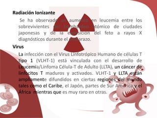 Radiación Ionizante
Se ha observado un aumento en leucemia entre los
sobrevivientes del bombardeo atómico de ciudades
japonesas y de la exposición del feto a rayos X
diagnósticos durante el embarazo.
Virus
La infección con el Virus Linfotrópico Humano de células T
tipo 1 (VLHT-1) está vinculada con el desarrollo de
Leucemia/Linfoma Célula-T de Adulto (LLTA), un cáncer de
linfocitos T maduros y activados. VLHT-1 y LLTA están
ampliamente difundidos en ciertas regiones del mundo
tales como el Caribe, el Japón, partes de Sur América y el
África, mientras que es muy raro en otras.
 