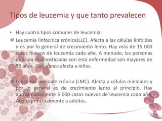 Tipos de leucemia y que tanto prevalecen
• Hay cuatro tipos comunes de leucemia:
 Leucemia linfocítica crónica(LLC). Afecta a las células linfoides
y es por lo general de crecimiento lento. Hay más de 15 000
casos nuevos de leucemia cada año. A menudo, las personas
que son diagnosticadas con esta enfermedad son mayores de
55 años. Casi nunca afecta a niños.
 Leucemia mieloide crónica (LMC). Afecta a células mieloides y
por lo general es de crecimiento lento al principio. Hay
aproximadamente 5 000 casos nuevos de leucemia cada año.
Afecta principalmente a adultos.
 