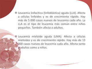  Leucemia linfocítica (linfoblástica) aguda (LLA). Afecta
a células linfoides y es de crecimiento rápido. Hay
más de 5 000 casos nuevos de leucemia cada año. La
LLA es el tipo de leucemia más común entre niños
pequeños. También afecta a adultos.
 Leucemia mieloide aguda (LMA). Afecta a células
mieloides y es de crecimiento rápido. Hay más de 13
000 casos nuevos de leucemia cada año. Afecta tanto
a adultos como a niños.
 