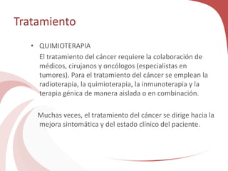 Tratamiento
• QUIMIOTERAPIA
El tratamiento del cáncer requiere la colaboración de
médicos, cirujanos y oncólogos (especialistas en
tumores). Para el tratamiento del cáncer se emplean la
radioterapia, la quimioterapia, la inmunoterapia y la
terapia génica de manera aislada o en combinación.
Muchas veces, el tratamiento del cáncer se dirige hacia la
mejora sintomática y del estado clínico del paciente.
 
