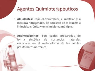Agentes Quimioterapéuticos
• Alquilantes: Están el clorambucil, el melfalán y la
mostaza nitrogenada. Se emplean en la leucemia
linfocítica crónica y en el mieloma múltiple.
• Antimetabolitos: Son copias preparadas de
forma sintética de sustancias naturales
esenciales en el metabolismo de las células
proliferantes normales
 