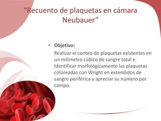“Recuento de plaquetas en cámara
Neubauer”
• Objetivo:
Realizar el conteo de plaquetas existentes en
un milímetro cúbico de sangre total e
Identificar morfológicamente las plaquetas
coloreadas con Wright en extendidos de
sangre periférica y apreciar su número por
campo.
 