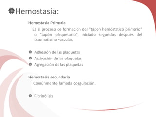 Hemostasia:
Hemostasia Primaria
Es el proceso de formación del "tapón hemostático primario"
o "tapón plaquetarío", iniciado segundos después del
traumatismo vascular.
 Adhesión de las plaquetas
 Activación de las plaquetas
 Agregación de las plaquetas
Hemostasia secundaria
Comúnmente llamada coagulación.
 Fibrinólisis
 