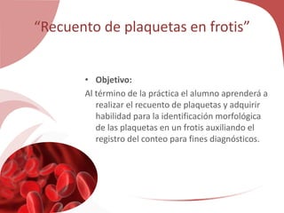 “Recuento de plaquetas en frotis”
• Objetivo:
Al término de la práctica el alumno aprenderá a
realizar el recuento de plaquetas y adquirir
habilidad para la identificación morfológica
de las plaquetas en un frotis auxiliando el
registro del conteo para fines diagnósticos.
 