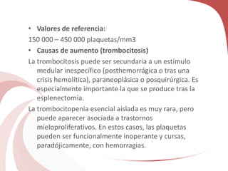 • Valores de referencia:
150 000 – 450 000 plaquetas/mm3
• Causas de aumento (trombocitosis)
La trombocitosis puede ser secundaria a un estímulo
medular inespecífico (posthemorrágica o tras una
crisis hemolítica), paraneoplásica o posquirúrgica. Es
especialmente importante la que se produce tras la
esplenectomía.
La trombocitopenia esencial aislada es muy rara, pero
puede aparecer asociada a trastornos
mieloproliferativos. En estos casos, las plaquetas
pueden ser funcionalmente inoperante y cursas,
paradójicamente, con hemorragias.
 