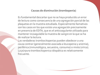 Causas de disminución (trombopenia)
Es fundamental descartar que no se haya producido un error
de lectura como consecuencia de una agregación parcial de las
plaquetas en la muestra estudiada. Especialmente llamativos
son los casos en los que existe una agregación precisamente
en presencia de EDTA, que es el anticoagulante utilizado para
mantener incoagulable la muestra de sangre en la que se ha
de realizar la lectura.
Las verdaderas trombocitopenias pueden obedecer a una
causa centrar (generalmente asociada a leucopenia y anemia),
periférica (inmunológica, secuestro, consumo) o mixto (vírica).
La púrpura trombocitopenica idiopática es relativamente
frecuente.
 