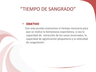 “TIEMPO DE SANGRADO”
• OBJETIVO
Con esta prueba evaluamos el tiempo necesario para
que se realice la hemostasia espontánea, o sea la
capacidad de retracción de los vasos lesionados, la
capacidad de aglutinación plaquetaria y la velocidad
de coagulación.
 