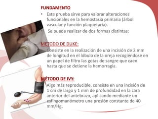 FUNDAMENTO
• Esta prueba sirve para valorar alteraciones
funcionales en la hemostasia primaria (árbol
vascular y función plaquetaria).
• Se puede realizar de dos formas distintas:
METODO DE DUKE:
• Consiste en la realización de una incisión de 2 mm
de longitud en el lóbulo de la oreja recogiéndose en
un papel de filtro las gotas de sangre que caen
hasta que se detiene la hemorragia.
MÉTODO DE IVY:
• Algo más reproducible, consiste en una incisión de
1 cm de largo y 1 mm de profundidad en la cara
anterior del antebrazo, aplicando mediante un
esfingomanómetro una presión constante de 40
mm/Hg.
 