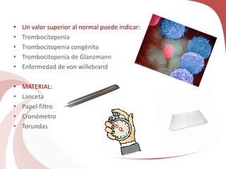 • Un valor superior al normal puede indicar:
• Trombocitopenia
• Trombocitopenia congénita
• Trombocitopenia de Glanzmann
• Enfermedad de von willebrand
• MATERIAL:
• Lanceta
• Papel filtro
• Cronómetro
• Torundas
 