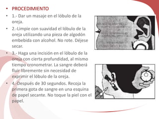 • PROCEDIMIENTO
• 1.- Dar un masaje en el lóbulo de la
oreja.
• 2.-Limpie con suavidad el lóbulo de la
oreja utilizando una pieza de algodón
embebida con alcohol. No rote. Déjese
secar.
• 3.- Haga una incisión en el lóbulo de la
oreja con cierta profundidad, al mismo
tiempo cronometrar. La sangre deberá
fluir libremente sin necesidad de
exprimir el lóbulo de la oreja.
• 4.-Después de 30 segundos. Recoja la
primera gota de sangre en una esquina
de papel secante. No toque la piel con el
papel.
 