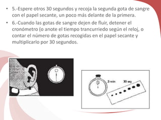 • 5.-Espere otros 30 segundos y recoja la segunda gota de sangre
con el papel secante, un poco más delante de la primera.
• 6.-Cuando las gotas de sangre dejen de fluir, detener el
cronómetro (o anote el tiempo trancurriedo según el reloj, o
contar el número de gotas recogidas en el papel secante y
multiplicarlo por 30 segundos.
 