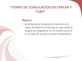 “TIEMPO DE COAGULACION EN CAPILAR Y
TUBO”
Objetivo:
• Al término de la práctica el alumno será
capaz de obtener el tiempo en que tarda la
sangre en coagularse en un medio como lo
es el tubo de ensaye a cierta temperatura.
 