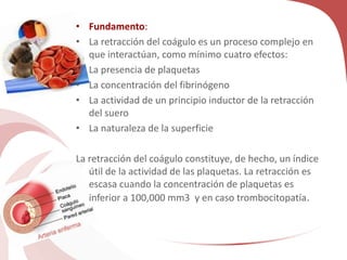 • Fundamento:
• La retracción del coágulo es un proceso complejo en
que interactúan, como mínimo cuatro efectos:
• La presencia de plaquetas
• La concentración del fibrinógeno
• La actividad de un principio inductor de la retracción
del suero
• La naturaleza de la superficie
La retracción del coágulo constituye, de hecho, un índice
útil de la actividad de las plaquetas. La retracción es
escasa cuando la concentración de plaquetas es
inferior a 100,000 mm3 y en caso trombocitopatía.
 