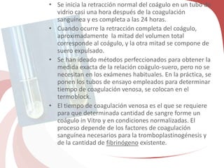 • Se inicia la retracción normal del coágulo en un tubo de
vidrio casi una hora después de la coagulación
sanguínea y es completa a las 24 horas.
• Cuando ocurre la retracción completa del coágulo,
aproximadamente la mitad del volumen total
corresponde al coágulo, y la otra mitad se compone de
suero expulsado.
• Se han ideado métodos perfeccionados para obtener la
medida exacta de la relación coágulo-suero, pero no se
necesitan en los exámenes habituales. En la práctica, se
ponen los tubos de ensayo empleados para determinar
tiempo de coagulación venosa, se colocan en el
termoblock.
• El tiempo de coagulación venosa es el que se requiere
para que determinada cantidad de sangre forme un
coágulo in Vitro y en condiciones normalizadas. El
proceso depende de los factores de coagulación
sanguínea necesarios para la tromboplastinogénesis y
de la cantidad de fibrinógeno existente.
 