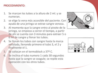 PROCEDIMIENTO:
1. Se marcan los tubos a la altura de 2 ml. y se
numeran.
2. se elige la vena más accesible del paciente. Con
ayuda de una jeringa se extrae sangre venosa.
3. Al momento que la sangre entra al pivote de la
jeringa, se empieza a correr el tiempo, a partir
de ahí se cuenta con 3 minutos para extraer 5 o
6 ml de sangre y llenar los tubos.
4. Se llenan los tubos con sangre hasta la marca
señalada, llenando primero el tubo 3, el 2 y
finalmente el 1.
5. Se colocan en el termoblock a 37º C.
6. Se inclina el tubo numero 1 cada 30 segundos
hasta que la sangre se coagule; se repite esta
operación con los otros tubos.
 