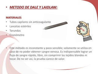 • METODO DE DALE Y LAIDLAW:
MATERIALES
• Tubos capilares sin anticoagulante
• Lancetas estériles
• Torundas
• Cronómetro
• Este método es inconstante y poco sensible; solamente se utiliza en
caso de no poder obtener sangre venosa. Es indispensable lograr un
flujo de sangre rápido, libre, sin comprimir los tejidos blandos ni
tocar. De no ser así, la prueba carece de valor.
 