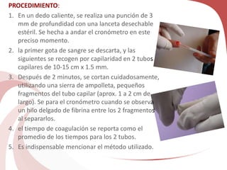 PROCEDIMIENTO:
1. En un dedo caliente, se realiza una punción de 3
mm de profundidad con una lanceta desechable
estéril. Se hecha a andar el cronómetro en este
preciso momento.
2. la primer gota de sangre se descarta, y las
siguientes se recogen por capilaridad en 2 tubos
capilares de 10-15 cm x 1.5 mm.
3. Después de 2 minutos, se cortan cuidadosamente,
utilizando una sierra de ampolleta, pequeños
fragmentos del tubo capilar (aprox. 1 a 2 cm de
largo). Se para el cronómetro cuando se observa
un hilo delgado de fibrina entre los 2 fragmentos
al separarlos.
4. el tiempo de coagulación se reporta como el
promedio de los tiempos para los 2 tubos.
5. Es indispensable mencionar el método utilizado.
 