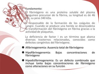 • Fundamento:
El fibrinógeno es una proteína soluble del plasma
sanguíneo precursor de la fibrina, su longitud es de 46
nm, su peso 340 kDa.
Es responsable de la formación de los coágulos de
sangre. Cuando se produce una herida se desencadena
la transformación del fibrinógeno en fibrina gracias a la
actividad de plaquetas.
La deficiencia de factor I es un término que abarca
diversos trastornos relacionados, conocidos como
defectos congénitos del fibrinógeno.
 Afibrinogenemia: Ausencia total de fibrinógeno
 Hipofibrinogenemia: Bajas concentraciones de
fibrinógeno
 Hipodisfibrinogenemia: Es un defecto combinado que
incluye tanto bajas concentraciones de fibrinógeno
como alteraciones en su función
 