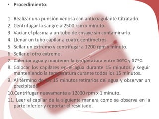 • Procedimiento:
1. Realizar una punción venosa con anticoagulante Citratado.
2. Centrifugar la sangre a 2500 rpm x minuto.
3. Vaciar el plasma a un tubo de ensaye sin contaminarlo.
4. Llenar un tubo capilar a cuatro centímetros.
5. Sellar un extremo y centrifugar a 1200 rpm x minuto.
6. Sellar el otro extremo.
7. Calentar agua y mantener la temperatura entre 56ºC y 57ºC.
8. Colocar los capilares en el agua durante 15 minutos y seguir
manteniendo la temperatura durante todos los 15 minutos.
9. Al término de los 15 minutos retirarlos del agua y observar un
precipitado.
10.Centrifugar nuevamente a 12000 rpm x 1 minuto.
11. Leer el capilar de la siguiente manera como se observa en la
parte inferíor y reportar el resultado.
 
