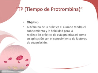“TP (Tiempo de Protrombina)”
• Objetivo:
• Al término de la práctica el alumno tendrá el
conocimiento y la habilidad para la
realización práctica de esta práctica así como
su aplicación con el conocimiento de factores
de coagulación.
 
