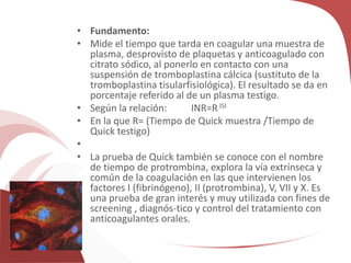 • Fundamento:
• Mide el tiempo que tarda en coagular una muestra de
plasma, desprovisto de plaquetas y anticoagulado con
citrato sódico, al ponerlo en contacto con una
suspensión de tromboplastina cálcica (sustituto de la
tromboplastina tisularfisiológica). El resultado se da en
porcentaje referido al de un plasma testigo.
• Según la relación: INR=R ISI
• En la que R= (Tiempo de Quick muestra /Tiempo de
Quick testigo)
•
• La prueba de Quick también se conoce con el nombre
de tiempo de protrombina, explora la vía extrínseca y
común de la coagulación en las que intervienen los
factores I (fibrinógeno), II (protrombina), V, VII y X. Es
una prueba de gran interés y muy utilizada con fines de
screening , diagnós-tico y control del tratamiento con
anticoagulantes orales.
 