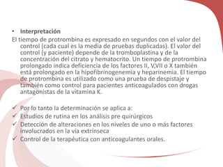 • Interpretación
El tiempo de protrombina es expresado en segundos con el valor del
control (cada cual es la media de pruebas duplicadas). El valor del
control (y paciente) depende de la tromboplastina y de la
concentración del citrato y hematocrito. Un tiempo de protrombina
prolongado indica deficiencia de los factores II, V,VII o X también
está prolongado en la hipofibrinogenemia y heparinemia. El tiempo
de protrombina es utilizado como una prueba de despistaje y
también como control para pacientes anticoagulados con drogas
antagonistas de la vitamina K.
 Por lo tanto la determinación se aplica a:
 Estudios de rutina en los análisis pre quirúrgicos
 Detección de alteraciones en los niveles de uno o más factores
involucrados en la vía extrínseca
 Control de la terapéutica con anticoagulantes orales.
 