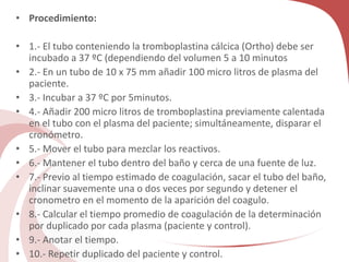 • Procedimiento:
• 1.- El tubo conteniendo la tromboplastina cálcica (Ortho) debe ser
incubado a 37 ºC (dependiendo del volumen 5 a 10 minutos
• 2.- En un tubo de 10 x 75 mm añadir 100 micro litros de plasma del
paciente.
• 3.- Incubar a 37 ºC por 5minutos.
• 4.- Añadir 200 micro litros de tromboplastina previamente calentada
en el tubo con el plasma del paciente; simultáneamente, disparar el
cronómetro.
• 5.- Mover el tubo para mezclar los reactivos.
• 6.- Mantener el tubo dentro del baño y cerca de una fuente de luz.
• 7.- Previo al tiempo estimado de coagulación, sacar el tubo del baño,
inclinar suavemente una o dos veces por segundo y detener el
cronometro en el momento de la aparición del coagulo.
• 8.- Calcular el tiempo promedio de coagulación de la determinación
por duplicado por cada plasma (paciente y control).
• 9.- Anotar el tiempo.
• 10.- Repetir duplicado del paciente y control.
 