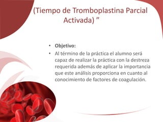 “TPT (Tiempo de Tromboplastina Parcial
Activada) ”
• Objetivo:
• Al término de la práctica el alumno será
capaz de realizar la práctica con la destreza
requerida además de aplicar la importancia
que este análisis proporciona en cuanto al
conocimiento de factores de coagulación.
 