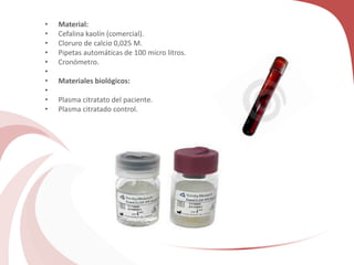 • Material:
• Cefalina kaolín (comercial).
• Cloruro de calcio 0,025 M.
• Pipetas automáticas de 100 micro litros.
• Cronómetro.
•
• Materiales biológicos:
•
• Plasma citratato del paciente.
• Plasma citratado control.
 