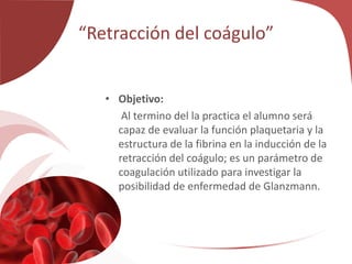 “Retracción del coágulo”
• Objetivo:
Al termino del la practica el alumno será
capaz de evaluar la función plaquetaria y la
estructura de la fibrina en la inducción de la
retracción del coágulo; es un parámetro de
coagulación utilizado para investigar la
posibilidad de enfermedad de Glanzmann.
 