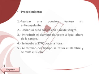 • Procedimiento:
1.-Realizar una punción venosa sin
anticoagulante.
2.- Llenar un tubo cónico con 5 ml de sangre.
3.- Introducir el alambre de cobre a igual altura
de la sangre.
4.- Se incuba a 37ºC por una hora.
5.- Al termino del tiempo se retira el alambre y
se mide el suero.
Regresar
 