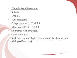 • Diagnósticos diferenciales
• Aplasia.
• Linfoma.
• Neuroblastoma.
• Colagenopatías (L.E.S.-A.R.J.).
• Infección sistémica (T.B.C.).
• Sindromes hemorrágicos.
• Otras neoplasias.
• Sindromes hematológicos poco frecuentes (sindromes
mieloproliferativos).
 
