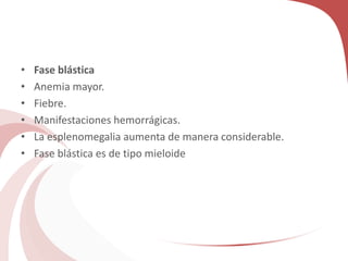 • Fase blástica
• Anemia mayor.
• Fiebre.
• Manifestaciones hemorrágicas.
• La esplenomegalia aumenta de manera considerable.
• Fase blástica es de tipo mieloide
 