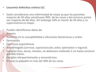 • Leucemia linfocitica crónica LLC
• Suele considerarse una enfermedad de viejos ya que los pacientes
mayores de 50 años constituyen 90% de los casos y dos terceras partes
son mayores de 60 años. Sin embargo 10% es menor de 50 años y su
supervivencia es mayor.
• Pueden identificarse datos de:
• Anemia
• Aumento en la susceptibilidad a afecciones bacterianas y virales
• Dermatosis
• Equimosis espontáneas
• Adenomegalia [cervical, supraclavicular, axilar, epitroclear e inguinal.
• Ganglios lisos, duros, móviles, no dolorosos midiendo 2 cm hasta construir
grandes masas.
• Ganglios retroperitoneales y mesentéricos.
• El bazo es palpable en más del 50% de los casos.
 