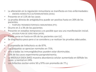 • La alteración en la regulación inmunitaria se manifiesta en tres enfermedades:
– ANEMIA HEMOLITICA AUTOINMUNITARIA [AHAI]:
• Presente en el 11% de los casos
• La prueba directa de antiglobulina puede ser positiva hasta en 20% de los
pacientes.
– PURPURA TROMBOCITOPENICA INMUNITARIA [PTI]:
• Ocurre en 2 a 3% de los pacientes
• Presente en estadios tempranos y es posible que sea una manifestación inicial.
– APLASIA PURA DE SERIE ROJA [APSR]
• Puede verse en hasta en 6% de los pacientes con LLC.
• Se diagnostica poco pero si se considera y se realizan las pruebas adecuadas.
•
• El promedio de linfocitosis es de 87%.
• Las plaquetas se aprecian normales en 75%.
• Una o todas las inmunoglobulinas pueden estar disminuidas.
• 10% de los casos experimenta paraproteinemia.
• La MEDULA OSEA [MO] muestra abundancia celular aumentada en 60%de los
casos y normal en 24%.
• Los linfocitos oscilan entre 50 y 97% con promedio de 77.ç
 