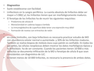 • Diagnostico
• Suele establecerse con facilidad.
• Linfocitosis en la sangre periférica. La cuenta absoluta de linfocitos debe ser
mayor a 5 000/ l; los linfocitos tienen que ser morfológicamente maduros.
• El fenotipo de los linfocitos ha de reunir los siguientes requisitos:
– Predominio de células B
– Monoclonidad en cadenas kappa o lambda
– La inmunoglobulina de superficie debe tener una expresión muy débil
– Formación de rosetas con eritrocitos de ratón
•
• en casos limítrofes, con baja linfocitosis es necesario practicar estudio de MO
con abundancia celular normal o aumentada y 30% de los linfocitos maduros.
También se realiza biopsia de médula ósea cuyo patrón es confiable. En todos los
pacientes, las células neoplásicas deben mostrar los datos morfológicos típicos y
la linfocitosis ha de ser constante. Cuando los pacientes tienen 10 000 o más
linfocitos se documenta infiltración de la MO o fenotipo de célula B que sean
consistentes con diagnóstico de LLC.
• Si tienen menos de 10 000 linfocitos, es necesaria la presencia de ambos datos.
 