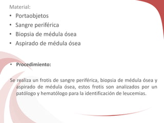 Material:
• Portaobjetos
• Sangre periférica
• Biopsia de médula ósea
• Aspirado de médula ósea
• Procedimiento:
Se realiza un frotis de sangre periférica, biopsia de médula ósea y
aspirado de médula ósea, estos frotis son analizados por un
patólogo y hematólogo para la identificación de leucemias.
 