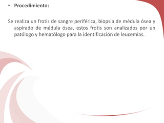 • Procedimiento:
Se realiza un frotis de sangre periférica, biopsia de médula ósea y
aspirado de médula ósea, estos frotis son analizados por un
patólogo y hematólogo para la identificación de leucemias.
 