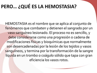 PERO… ¿QUÉ ES LA HEMOSTASIA?
HEMOSTASIA es el nombre que se aplica al conjunto de
fenómenos que combaten y detienen el sangrado por un
vaso sanguíneo lesionado. El proceso no es sencillo, y
debe considerarse como una progresión o cadena de
modificaciones físicas y bioquímicas que normalmente
son desencadenadas por la lesión de los tejidos y vasos
sanguíneos, y termina por la transformación de la sangre
líquida en un trombo o coágulo sólido que tapa con gran
eficiencia los vasos rotos.
 