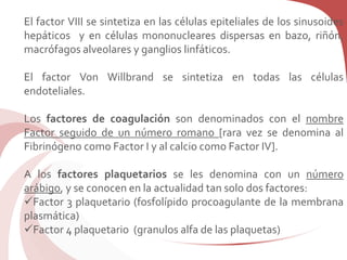 El factor VIII se sintetiza en las células epiteliales de los sinusoides
hepáticos y en células mononucleares dispersas en bazo, riñón,
macrófagos alveolares y ganglios linfáticos.
El factor Von Willbrand se sintetiza en todas las células
endoteliales.
Los factores de coagulación son denominados con el nombre
Factor seguido de un número romano [rara vez se denomina al
Fibrinógeno como Factor I y al calcio como Factor IV].
A los factores plaquetarios se les denomina con un número
arábigo, y se conocen en la actualidad tan solo dos factores:
Factor 3 plaquetario (fosfolípido procoagulante de la membrana
plasmática)
Factor 4 plaquetario (granulos alfa de las plaquetas)
 