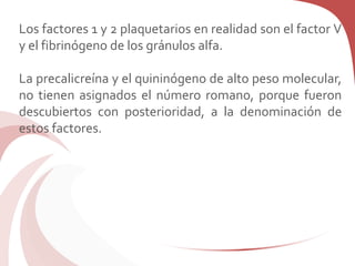 Los factores 1 y 2 plaquetarios en realidad son el factor V
y el fibrinógeno de los gránulos alfa.
La precalicreína y el quininógeno de alto peso molecular,
no tienen asignados el número romano, porque fueron
descubiertos con posterioridad, a la denominación de
estos factores.
 
