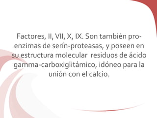 Factores, II,VII, X, IX. Son también pro-
enzimas de serín-proteasas, y poseen en
su estructura molecular residuos de ácido
gamma-carboxiglitámico, idóneo para la
unión con el calcio.
 