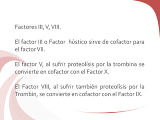Factores III,V,VIII.
El factor III o Factor hústico sirve de cofactor para
el factorVII.
El factor V, al sufrir proteolísis por la trombina se
convierte en cofactor con el Factor X.
El Factor VIII, al sufrir también proteolísis por la
Trombin, se convierte en cofactor con el Factor IX.
 