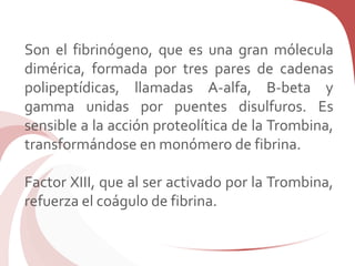 Son el fibrinógeno, que es una gran mólecula
dimérica, formada por tres pares de cadenas
polipeptídicas, llamadas A-alfa, B-beta y
gamma unidas por puentes disulfuros. Es
sensible a la acción proteolítica de la Trombina,
transformándose en monómero de fibrina.
Factor XIII, que al ser activado por la Trombina,
refuerza el coágulo de fibrina.
 