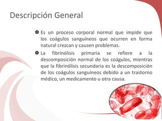 Descripción General
 Es un proceso corporal normal que impide que
los coágulos sanguíneos que ocurren en forma
natural crezcan y causen problemas.
 La fibrinólisis primaria se refiere a la
descomposición normal de los coágulos, mientras
que la fibrinólisis secundaria es la descomposición
de los coágulos sanguíneos debido a un trastorno
médico, un medicamento u otra causa.
 