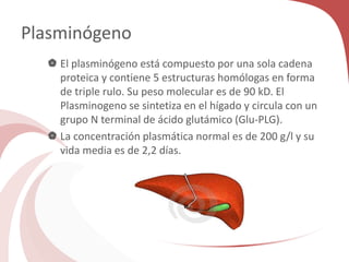 Plasminógeno
 El plasminógeno está compuesto por una sola cadena
proteica y contiene 5 estructuras homólogas en forma
de triple rulo. Su peso molecular es de 90 kD. El
Plasminogeno se sintetiza en el hígado y circula con un
grupo N terminal de ácido glutámico (Glu-PLG).
 La concentración plasmática normal es de 200 g/l y su
vida media es de 2,2 días.
 