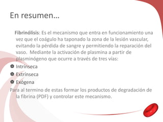 En resumen…
Fibrinólisis: Es el mecanismo que entra en funcionamiento una
vez que el coágulo ha taponado la zona de la lesión vascular,
evitando la pérdida de sangre y permitiendo la reparación del
vaso. Mediante la activación de plasmina a partir de
plasminógeno que ocurre a través de tres vías:
 Intrínseca
 Extrínseca
 Exógena
Para al termino de estas formar los productos de degradación de
la fibrina (PDF) y controlar este mecanismo.
 